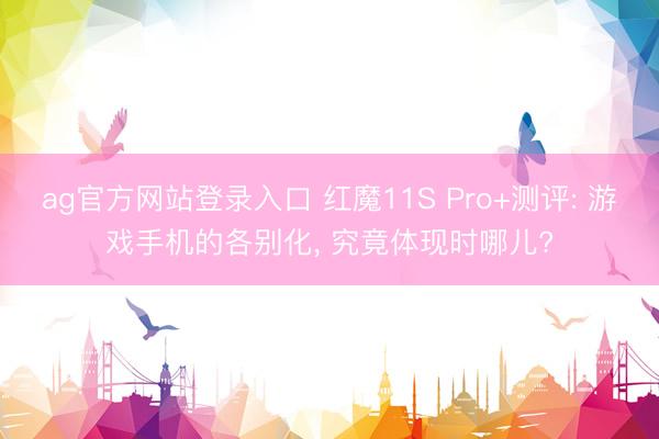 ag官方网站登录入口 红魔11S Pro+测评: 游戏手机的各别化， 究竟体现时哪儿?