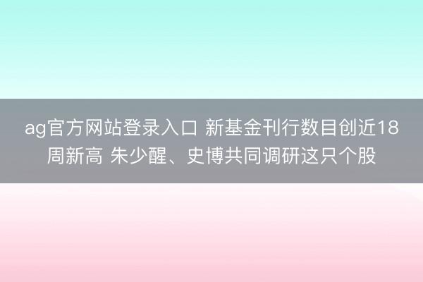 ag官方网站登录入口 新基金刊行数目创近18周新高 朱少醒、史博共同调研这只个股