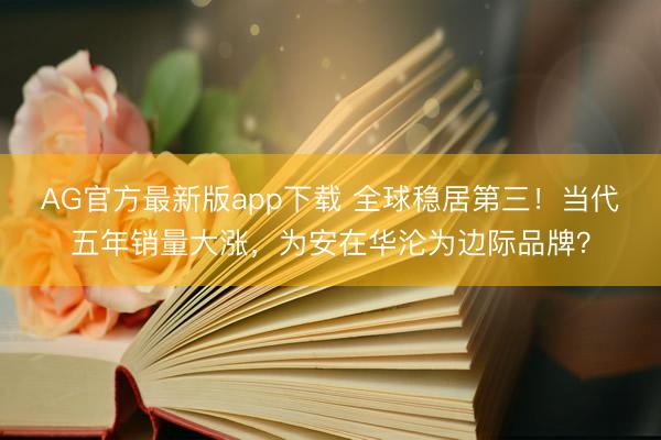 AG官方最新版app下载 全球稳居第三！当代五年销量大涨，为安在华沦为边际品牌？