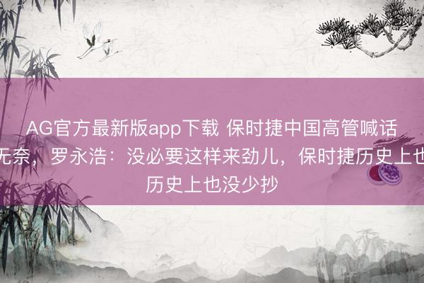 AG官方最新版app下载 保时捷中国高管喊话被抄袭无奈,罗永浩:没必要这样来劲儿,保时捷历史上也没少抄