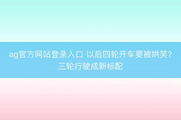 ag官方网站登录入口 以后四轮开车要被哄笑？三轮行驶成新标配