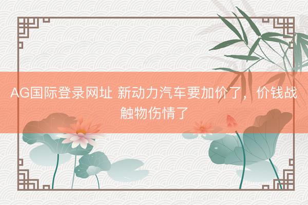 AG国际登录网址 新动力汽车要加价了，价钱战触物伤情了