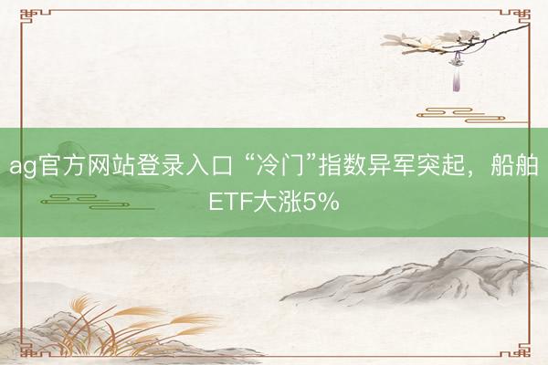 ag官方网站登录入口 “冷门”指数异军突起，船舶ETF大涨5%