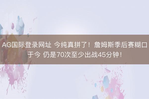 AG国际登录网址 今纯真拼了！詹姆斯季后赛糊口于今 仍是70次至少出战45分钟！