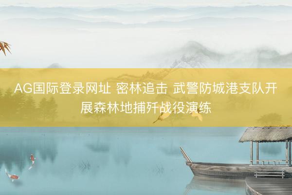 AG国际登录网址 密林追击 武警防城港支队开展森林地捕歼战役演练