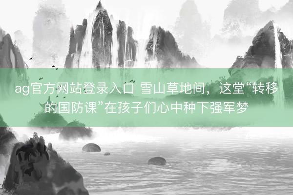 ag官方网站登录入口 雪山草地间，这堂“转移的国防课”在孩子们心中种下强军梦