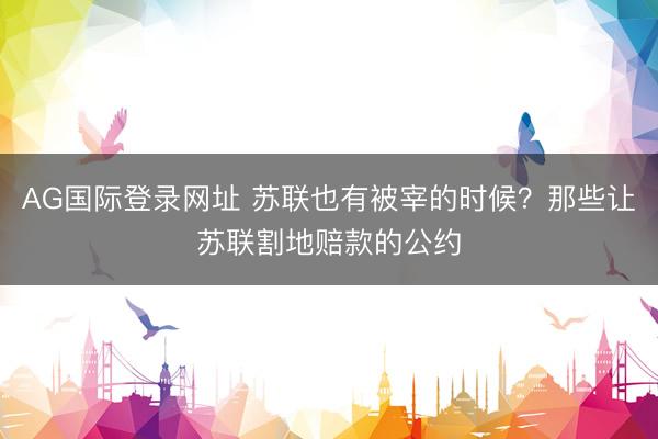 AG国际登录网址 苏联也有被宰的时候?那些让苏联割地赔款的公约