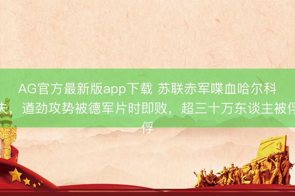 AG官方最新版app下载 苏联赤军喋血哈尔科夫，遒劲攻势被德军片时即败，超三十万东谈主被俘
