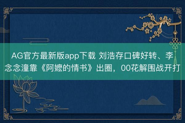 AG官方最新版app下载 刘浩存口碑好转、李念念潼靠《阿嬷的情书》出圈，00花解围战开打