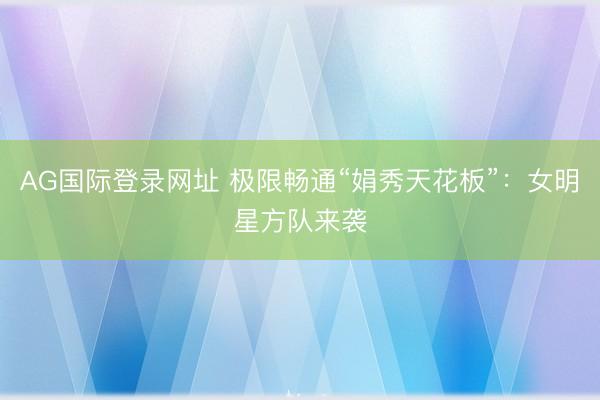 AG国际登录网址 极限畅通“娟秀天花板”：女明星方队来袭