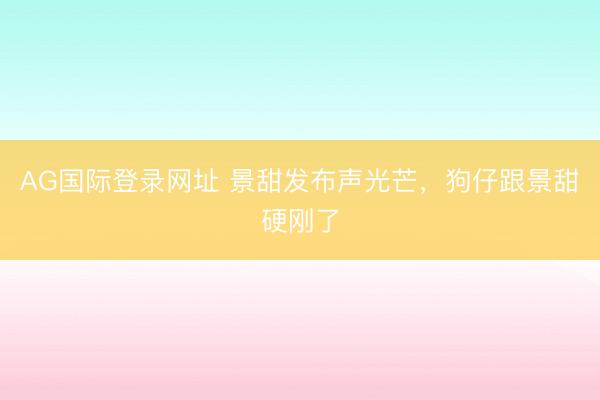 AG国际登录网址 景甜发布声光芒，狗仔跟景甜硬刚了