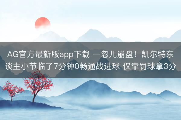 AG官方最新版app下载 一忽儿崩盘!凯尔特东谈主小节临了7分钟0畅通战进球 仅靠罚球拿3分