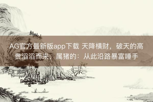 AG官方最新版app下载 天降横财，破天的高贵滔滔而来，属猪的：从此沿路暴富唾手