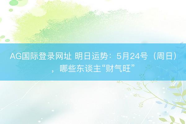 AG国际登录网址 明日运势：5月24号（周日），哪些东谈主“财气旺”