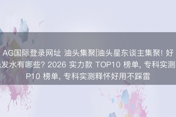 AG国际登录网址 油头集聚|油头星东谈主集聚! 好用的去屑控油洗发水有哪些? 2026 实力款 TOP10 榜单， 专科实测释怀好用不踩雷