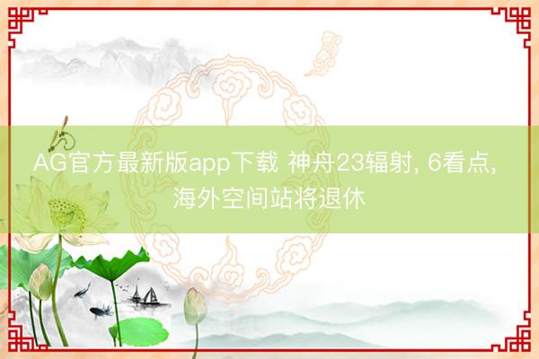 AG官方最新版app下载 神舟23辐射， 6看点， 海外空间站将退休