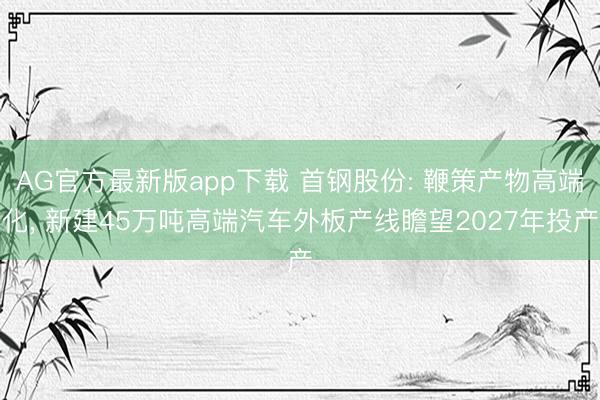 AG官方最新版app下载 首钢股份: 鞭策产物高端化， 新建45万吨高端汽车外板产线瞻望2027年投产