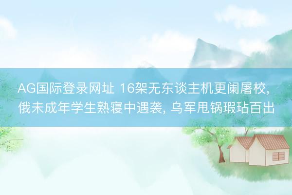 AG国际登录网址 16架无东谈主机更阑屠校， 俄未成年学生熟寝中遇袭， 乌军甩锅瑕玷百出
