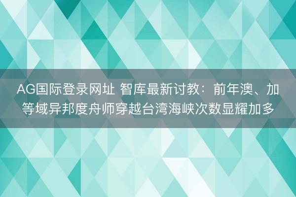 AG国际登录网址 智库最新讨教：前年澳、加等域异邦度舟师穿越台湾海峡次数显耀加多