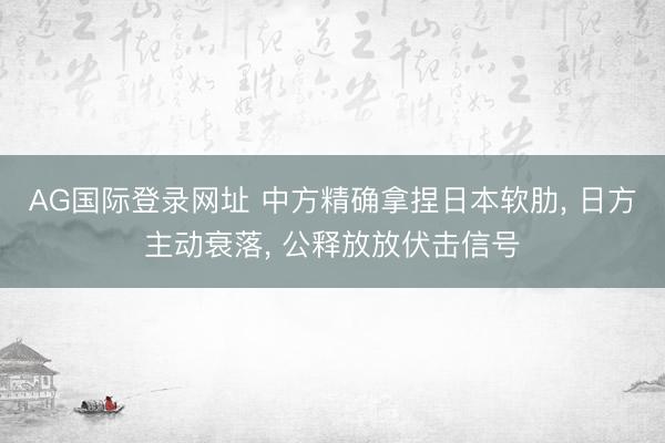 AG国际登录网址 中方精确拿捏日本软肋， 日方主动衰落， 公释放放伏击信号