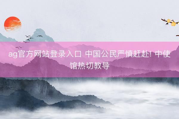 ag官方网站登录入口 中国公民严慎赶赴! 中使馆热切教导