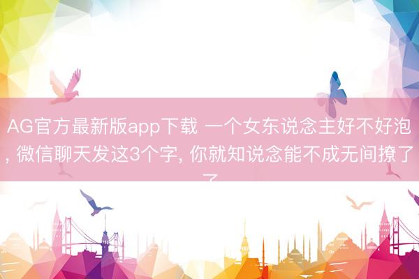 AG官方最新版app下载 一个女东说念主好不好泡， 微信聊天发这3个字， 你就知说念能不成无间撩了
