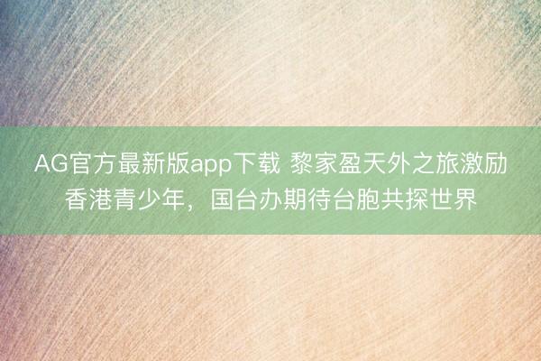 AG官方最新版app下载 黎家盈天外之旅激励香港青少年,国台办期待台胞共探世界