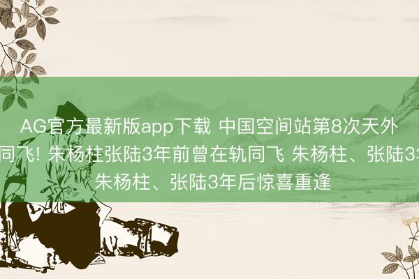 AG官方最新版app下载 中国空间站第8次天外会师6东谈主同飞! 朱杨柱张陆3年前曾在轨同飞 朱杨柱、张陆3年后惊喜重逢