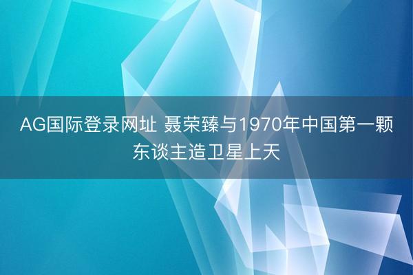 AG国际登录网址 聂荣臻与1970年中国第一颗东谈主造卫星上天