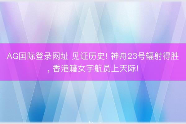AG国际登录网址 见证历史! 神舟23号辐射得胜, 香港籍女宇航员上天际!