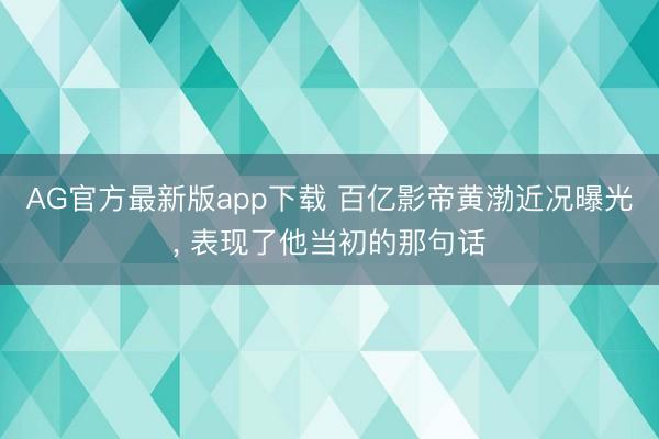 AG官方最新版app下载 百亿影帝黄渤近况曝光， 表现了他当初的那句话