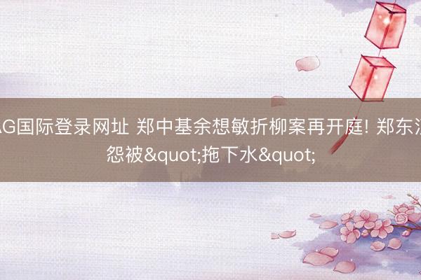 AG国际登录网址 郑中基余想敏折柳案再开庭! 郑东汉怨被"拖下水"