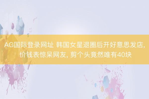AG国际登录网址 韩国女星退圈后开好意思发店， 价钱表惊呆网友， 剪个头竟然唯有40块