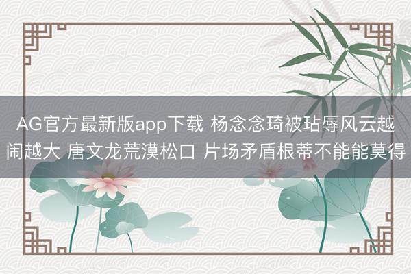 AG官方最新版app下载 杨念念琦被玷辱风云越闹越大 唐文龙荒漠松口 片场矛盾根蒂不能能莫得