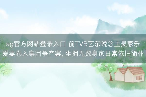 ag官方网站登录入口 前TVB艺东说念主吴家乐爱妻卷入集团争产案， 坐拥无数身家日常依旧简朴