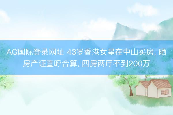 AG国际登录网址 43岁香港女星在中山买房， 晒房产证直呼合算， 四房两厅不到200万