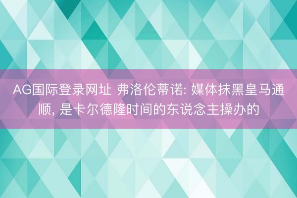 AG国际登录网址 弗洛伦蒂诺: 媒体抹黑皇马通顺, 是卡尔德隆时间的东说念主操办的