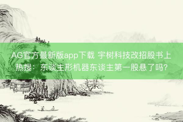 AG官方最新版app下载 宇树科技改招股书上热搜：东谈主形机器东谈主第一股悬了吗？
