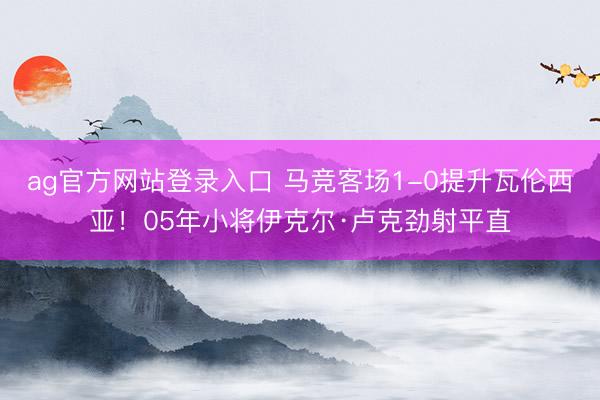 ag官方网站登录入口 马竞客场1-0提升瓦伦西亚！05年小将伊克尔·卢克劲射平直