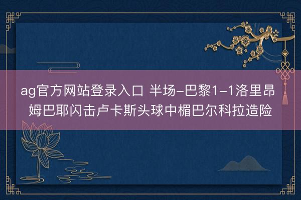 ag官方网站登录入口 半场-巴黎1-1洛里昂 姆巴耶闪击卢卡斯头球中楣巴尔科拉造险