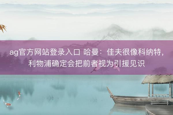ag官方网站登录入口 哈曼：佳夫很像科纳特，利物浦确定会把前者视为引援见识