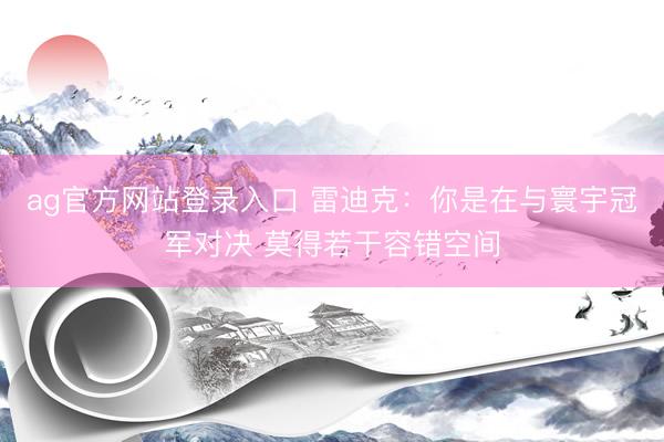 ag官方网站登录入口 雷迪克：你是在与寰宇冠军对决 莫得若干容错空间