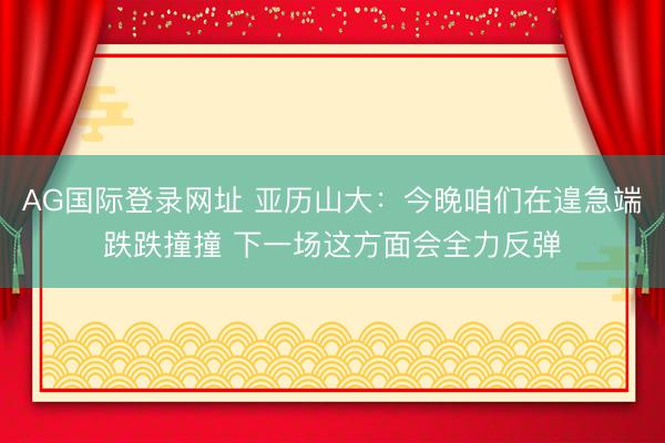 AG国际登录网址 亚历山大：今晚咱们在遑急端跌跌撞撞 下一场这方面会全力反弹