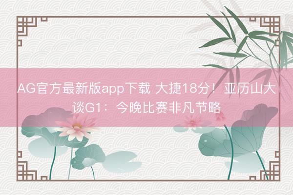 AG官方最新版app下载 大捷18分！亚历山大谈G1：今晚比赛非凡节略