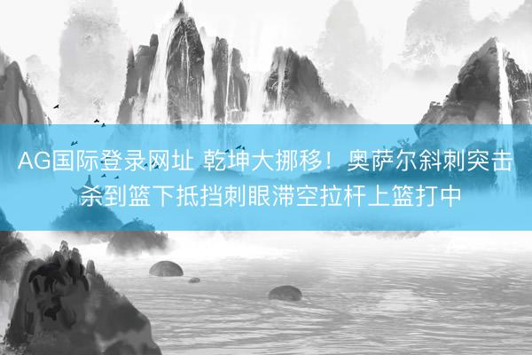 AG国际登录网址 乾坤大挪移！奥萨尔斜刺突击 杀到篮下抵挡刺眼滞空拉杆上篮打中