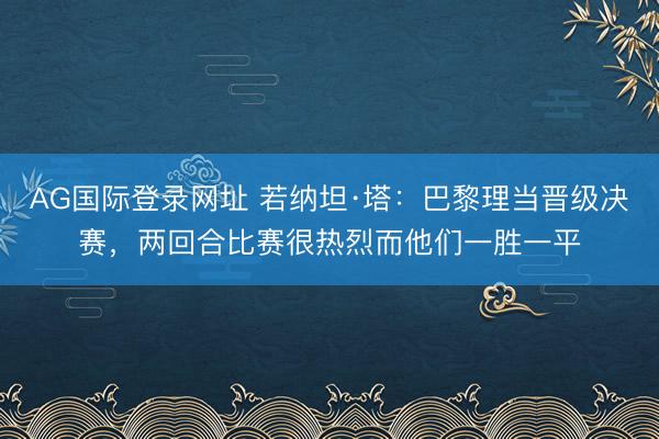 AG国际登录网址 若纳坦·塔：巴黎理当晋级决赛，两回合比赛很热烈而他们一胜一平