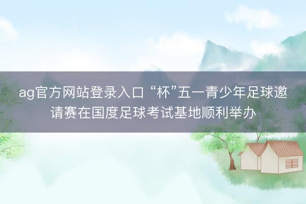 ag官方网站登录入口 “杯”五一青少年足球邀请赛在国度足球考试基地顺利举办