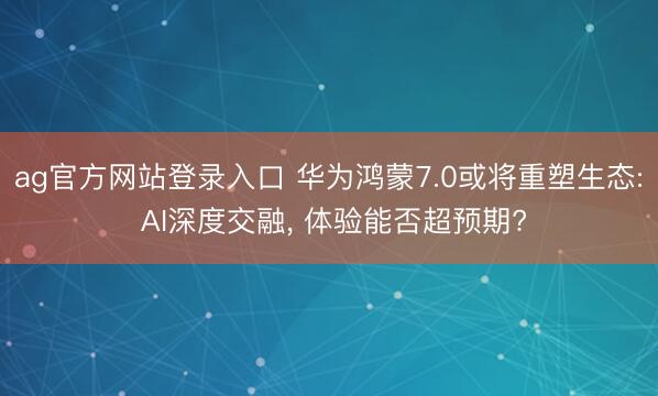ag官方网站登录入口 华为鸿蒙7.0或将重塑生态: AI深度交融， 体验能否超预期?