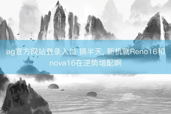 ag官方网站登录入口 搞半天， 新机就Reno16和nova16在逆势增配啊