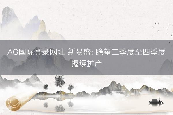 AG国际登录网址 新易盛: 瞻望二季度至四季度握续扩产